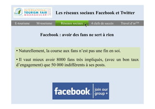 Réseaux sociauxRéseaux sociauxE-tourismeE-tourisme 4 clefs de succès4 clefs de succès Travel d’orTMTravel d’orTMM-tourismeM-tourisme
Les réseaux sociaux Facebook et Twitter
Facebook : avoir des fans ne sert à rien
• Naturellement, la course aux fans n’est pas une fin en soi.
• Il vaut mieux avoir 8000 fans très impliqués, (avec un bon taux
d’engagement) que 50 000 indifférents à ses posts.
 