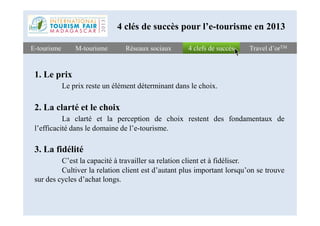 4 clefs de succès4 clefs de succèsE-tourismeE-tourisme Travel d’orTMTravel d’orTMM-tourismeM-tourisme
1. Le prix
Le prix reste un élément déterminant dans le choix.
2. La clarté et le choix
Réseaux sociauxRéseaux sociaux
4 clés de succès pour l’e-tourisme en 2013
La clarté et la perception de choix restent des fondamentaux de
l’efficacité dans le domaine de l’e-tourisme.
3. La fidélité
C’est la capacité à travailler sa relation client et à fidéliser.
Cultiver la relation client est d’autant plus important lorsqu’on se trouve
sur des cycles d’achat longs.
 