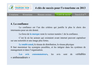 4 clefs de succès4 clefs de succèsE-tourismeE-tourisme Travel d’orTMTravel d’orTM
4. La confiance
La confiance est l’un des critères qui justifie le plus le choix des
internautes pour un site donné.
La force de la marque reste le vecteur numéro 1 de la confiance.
Réseaux sociauxRéseaux sociaux
4 clés de succès pour l’e-tourisme en 2013
M-tourismeM-tourisme
La force de la marque reste le vecteur numéro 1 de la confiance.
C’est là où les acteurs qui existaient avant internet peuvent capitaliser
sur une notoriété et une image plus fortes.
Le multi-canal, le réseau de distribution, le réseau physique
Il faut maximiser les synergies possibles, et les intégrer dans les systèmes de
management et dans l’organisation.
Les avis consommateurs, les avis sont de véritables
« ambassadeurs »
 