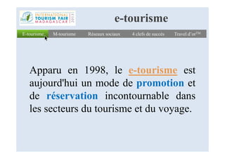 Apparu en 1998, le e-tourisme est
aujourd'hui un mode de promotion et
E-tourismeE-tourisme Réseaux sociauxRéseaux sociaux 4 clefs de succès4 clefs de succès Travel d’orTMTravel d’orTMM-tourismeM-tourisme
e-tourisme
aujourd'hui un mode de promotion et
de réservation incontournable dans
les secteurs du tourisme et du voyage.
 