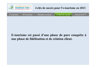4 clefs de succès4 clefs de succèsE-tourismeE-tourisme Travel d’orTMTravel d’orTM
E-tourisme est passé d’une phase de pure conquête à
Réseaux sociauxRéseaux sociaux
4 clés de succès pour l’e-tourisme en 2013
M-tourismeM-tourisme
E-tourisme est passé d’une phase de pure conquête à
une phase de fidélisation et de relation client.
 