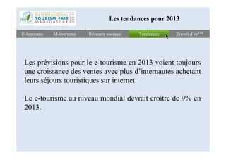 TendancesTendancesE-tourismeE-tourisme Travel d’orTMTravel d’orTM
Les prévisions pour le e-tourisme en 2013 voient toujours
une croissance des ventes avec plus d’internautes achetant
leurs séjours touristiques sur internet.
Réseaux sociauxRéseaux sociaux
Les tendances pour 2013
M-tourismeM-tourisme
leurs séjours touristiques sur internet.
Le e-tourisme au niveau mondial devrait croître de 9% en
2013.
 