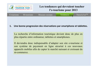 TendancesTendancesE-tourismeE-tourisme Travel d’orTMTravel d’orTMRéseaux sociauxRéseaux sociaux
Les tendances qui devraient toucher
l’e-tourisme pour 2013
M-tourismeM-tourisme
1. Une bonne progression des réservations par smartphone et tablettes.
La recherche d’information touristique devient donc de plus enLa recherche d’information touristique devient donc de plus en
plus répartie entre ordinateur, tablettes et smartphones.
Il deviendra donc indispensable d’adapter son site e-tourisme et
son système de payement en ligne sécurisé à ces nouveaux
appareils mobiles afin de capter le marché naissant et croissant du
m-commerce.
 