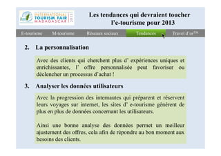 TendancesTendancesE-tourismeE-tourisme Travel d’orTMTravel d’orTMRéseaux sociauxRéseaux sociauxM-tourismeM-tourisme
2. La personnalisation
Avec des clients qui cherchent plus d’ expériences uniques et
enrichissantes, l’ offre personnalisée peut favoriser ou
déclencher un processus d’achat !
Les tendances qui devraient toucher
l’e-tourisme pour 2013
3. Analyser les données utilisateurs
Avec la progression des internautes qui préparent et réservent
leurs voyages sur internet, les sites d’ e-tourisme génèrent de
plus en plus de données concernant les utilisateurs.
Ainsi une bonne analyse des données permet un meilleur
ajustement des offres, cela afin de répondre au bon moment aux
besoins des clients.
 