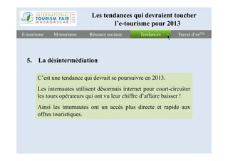 TendancesTendancesE-tourismeE-tourisme Travel d’orTMTravel d’orTMRéseaux sociauxRéseaux sociauxM-tourismeM-tourisme
5. La désintermédiation
C’est une tendance qui devrait se poursuivre en 2013.
Les tendances qui devraient toucher
l’e-tourisme pour 2013
C’est une tendance qui devrait se poursuivre en 2013.
Les internautes utilisent désormais internet pour court-circuiter
les tours opérateurs qui ont vu leur chiffre d’affaire baisser !
Ainsi les internautes ont un accès plus directe et rapide aux
offres touristiques.
 