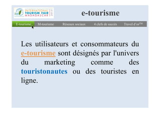 Les utilisateurs et consommateurs du
e-tourisme sont désignés par l'univers
E-tourismeE-tourisme Réseaux sociauxRéseaux sociaux 4 clefs de succès4 clefs de succès Travel d’orTMTravel d’orTMM-tourismeM-tourisme
e-tourisme
e-tourisme sont désignés par l'univers
du marketing comme des
touristonautes ou des touristes en
ligne.
 