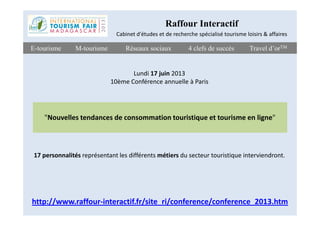 Travel d’orTMTravel d’orTME-tourismeE-tourisme Réseaux sociauxRéseaux sociaux 4 clefs de succès4 clefs de succèsM-tourismeM-tourisme
"Nouvelles tendances de consommation touristique et tourisme en ligne"
Raffour Interactif
Cabinet d'études et de recherche spécialisé tourisme loisirs & affaires
Lundi 17 juin 2013
10ème Conférence annuelle à Paris
"Nouvelles tendances de consommation touristique et tourisme en ligne"
http://www.raffour-interactif.fr/site_ri/conference/conference_2013.htm
17 personnalités représentant les différents métiers du secteur touristique interviendront.
 
