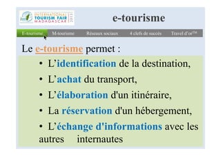 • L’identification de la destination,
• L’achat du transport,
E-tourismeE-tourisme Réseaux sociauxRéseaux sociaux 4 clefs de succès4 clefs de succès Travel d’orTMTravel d’orTMM-tourismeM-tourisme
e-tourisme
Le e-tourisme permet :
• L’achat du transport,
• L’élaboration d'un itinéraire,
• La réservation d'un hébergement,
• L’échange d'informations avec les
autres internautes
 