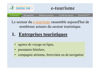 1. Entreprises touristiques
E-tourismeE-tourisme Réseaux sociauxRéseaux sociaux 4 clefs de succès4 clefs de succès Travel d’orTMTravel d’orTM
Le secteur du e-tourisme rassemble aujourd'hui de
nombreux acteurs du secteur touristique.
M-tourismeM-tourisme
e-tourisme
1. Entreprises touristiques
• agence de voyage en ligne,
• prestataire hôteliers,
• compagnie aérienne, ferroviaire ou de navigation
 