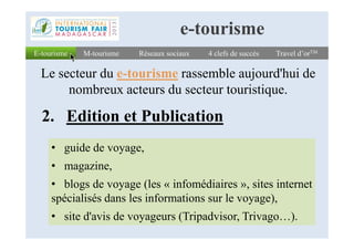 2. Edition et Publication
E-tourismeE-tourisme Réseaux sociauxRéseaux sociaux 4 clefs de succès4 clefs de succès Travel d’orTMTravel d’orTM
Le secteur du e-tourisme rassemble aujourd'hui de
nombreux acteurs du secteur touristique.
M-tourismeM-tourisme
e-tourisme
• guide de voyage,
• magazine,
• blogs de voyage (les « infomédiaires », sites internet
spécialisés dans les informations sur le voyage),
• site d'avis de voyageurs (Tripadvisor, Trivago…).
 