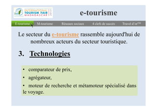 3. Technologies
E-tourismeE-tourisme Réseaux sociauxRéseaux sociaux 4 clefs de succès4 clefs de succès Travel d’orTMTravel d’orTM
Le secteur du e-tourisme rassemble aujourd'hui de
nombreux acteurs du secteur touristique.
M-tourismeM-tourisme
e-tourisme
3. Technologies
• comparateur de prix,
• agrégateur,
• moteur de recherche et métamoteur spécialisé dans
le voyage.
 