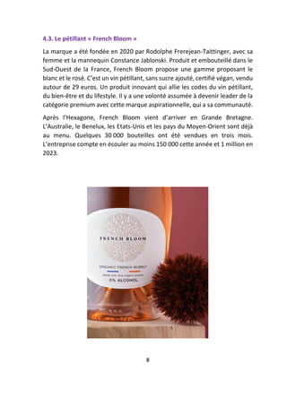 4.3. Le pétillant « French Bloom »
La marque a été fondée en 2020 par Rodolphe Frerejean-Taittinger, avec sa
femme et la mannequin Constance Jablonski. Produit et embouteillé dans le
Sud-Ouest de la France, French Bloom propose une gamme proposant le
blanc et le rosé. C’est un vin pétillant, sans sucre ajouté, certifié végan, vendu
autour de 29 euros. Un produit innovant qui allie les codes du vin pétillant,
du bien-être et du lifestyle. Il y a une volonté assumée à devenir leader de la
catégorie premium avec cette marque aspirationnelle, qui a sa communauté.
Après l’Hexagone, French Bloom vient d’arriver en Grande Bretagne.
L’Australie, le Benelux, les Etats-Unis et les pays du Moyen-Orient sont déjà
au menu. Quelques 30 000 bouteilles ont été vendues en trois mois.
L’entreprise compte en écouler au moins 150 000 cette année et 1 million en
2023.
8
 