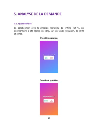 5. ANALYSE DE LA DEMANDE
5.1. Questionnaire
En collaboration avec la direction marketing de « Wine Not ? », un
questionnaire a été réalisé en ligne, sur leur page Instagram, de 1500
abonnés.
Première question
Deuxième question
10
 