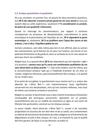 5.2. Analyse quantitative et qualitative
On a pu constater, en premier lieu, en posant les deux premières questions,
que 40 % des abonnés n’avaient jamais gouté du vin sans alcool et ceux qui
avaient déjà eu cette expérience, seulement 7 % considéraient ce produit,
de point de vue qualitatif, intéressant.
Quand on interroge les consommateurs, par rapport à certaines
conséquences du processus de désalcoolisation, concrètement la perte
aromatique et la perturbation de l’équilibre du vin, 70 % répondent la perte
aromatique et, seulement, 30 % se justifient avec l’ajout des sucres et des
arômes, c’est-à-dire, l’équilibre global du vin.
Certains amateurs, sont allés même plus loin et ont affirmé, dans la section
des commentaires, qu’ils boivent du vin pour son histoire, son terroir et son
potentiel d’évolution et de garde et, dans ce contexte-là, le vin sans alcool ne
peut pas réunir ces conditions.
Malgré tout, il y a quand même 20 % des répondants qui ont répondu « oui »
à la question « pensez-vous qu’il y aura une amélioration qualitative du vin
sans alcool dans un futur proche ? ». Cela reste évident, tout de même, que
le consommateur-amateur type qui a l’habitude d’acheter du vin chez un
caviste, malgré les réticences, peut éventuellement être conquis, si la qualité
est au rendez-vous.
D’un point de vue global, le questionnaire nous montre qu’il y a, autour des
abonnés de « Wine Not ? » une méconnaissance assez significative
concernant les vins désalcoolisés, ainsi qu’une certaine méfiance, mais tout
de même une certaine curiosité et ouverture.
Malgré ce constat, le benchmark nous a bien montré la tendance d’évolution
remarquable des principaux concurrents, spécialisés sur ce produit,
essentiellement axé sur un modèle de commerce en ligne et une vision de
lifestyle très particulière, construit sur les réseaux sociaux.
Le jeune citadin, client phare de « Wine Not ? », ouvert à de nouvelles
propositions et soucieux de son bien-être et de sa santé, sera certainement
en attente de lancements de produits de cette catégorie ou d’évènements de
dégustations et prêt à être conquis. Et c’est, à ce moment-là, que la qualité
doit être garanti, de façon à ne pas décevoir ce public-là.
12
 