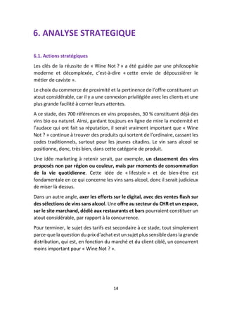 6. ANALYSE STRATEGIQUE
6.1. Actions stratégiques
Les clés de la réussite de « Wine Not ? » a été guidée par une philosophie
moderne et décomplexée, c’est-à-dire « cette envie de dépoussiérer le
métier de caviste ».
Le choix du commerce de proximité et la pertinence de l’offre constituent un
atout considérable, car il y a une connexion privilégiée avec les clients et une
plus grande facilité à cerner leurs attentes.
A ce stade, des 700 références en vins proposées, 30 % constituent déjà des
vins bio ou naturel. Ainsi, gardant toujours en ligne de mire la modernité et
l’audace qui ont fait sa réputation, il serait vraiment important que « Wine
Not ? » continue à trouver des produits qui sortent de l’ordinaire, cassant les
codes traditionnels, surtout pour les jeunes citadins. Le vin sans alcool se
positionne, donc, très bien, dans cette catégorie de produit.
Une idée marketing à retenir serait, par exemple, un classement des vins
proposés non par région ou couleur, mais par moments de consommation
de la vie quotidienne. Cette idée de « lifestyle » et de bien-être est
fondamentale en ce qui concerne les vins sans alcool, donc il serait judicieux
de miser là-dessus.
Dans un autre angle, axer les efforts sur le digital, avec des ventes flash sur
des sélections de vins sans alcool. Une offre au secteur du CHR et un espace,
sur le site marchand, dédié aux restaurants et bars pourraient constituer un
atout considérable, par rapport à la concurrence.
Pour terminer, le sujet des tarifs est secondaire à ce stade, tout simplement
parce-que la question du prix d’achat est un sujet plus sensible dans la grande
distribution, qui est, en fonction du marché et du client ciblé, un concurrent
moins important pour « Wine Not ? ».
14
 