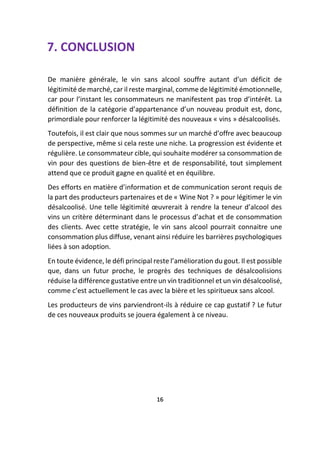 7. CONCLUSION
De manière générale, le vin sans alcool souffre autant d’un déficit de
légitimité de marché, car il reste marginal, comme de légitimité émotionnelle,
car pour l’instant les consommateurs ne manifestent pas trop d’intérêt. La
définition de la catégorie d’appartenance d’un nouveau produit est, donc,
primordiale pour renforcer la légitimité des nouveaux « vins » désalcoolisés.
Toutefois, il est clair que nous sommes sur un marché d’offre avec beaucoup
de perspective, même si cela reste une niche. La progression est évidente et
régulière. Le consommateur cible, qui souhaite modérer sa consommation de
vin pour des questions de bien-être et de responsabilité, tout simplement
attend que ce produit gagne en qualité et en équilibre.
Des efforts en matière d’information et de communication seront requis de
la part des producteurs partenaires et de « Wine Not ? » pour légitimer le vin
désalcoolisé. Une telle légitimité œuvrerait à rendre la teneur d’alcool des
vins un critère déterminant dans le processus d’achat et de consommation
des clients. Avec cette stratégie, le vin sans alcool pourrait connaitre une
consommation plus diffuse, venant ainsi réduire les barrières psychologiques
liées à son adoption.
En toute évidence, le défi principal reste l’amélioration du gout. Il est possible
que, dans un futur proche, le progrès des techniques de désalcoolisions
réduise la différence gustative entre un vin traditionnel et un vin désalcoolisé,
comme c’est actuellement le cas avec la bière et les spiritueux sans alcool.
Les producteurs de vins parviendront-ils à réduire ce cap gustatif ? Le futur
de ces nouveaux produits se jouera également à ce niveau.
16
 
