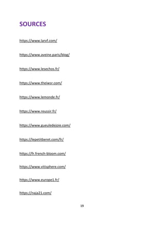 SOURCES
https://www.larvf.com/
https://www.aveine.paris/blog/
https://www.lesechos.fr/
https://www.theiwsr.com/
https://www.lemonde.fr/
https://www.reussir.fr/
https://www.gueuledejoie.com/
https://lepetitberet.com/fr/
https://fr.french-bloom.com/
https://www.vitisphere.com/
https://www.europe1.fr/
https://naja21.com/
19
 
