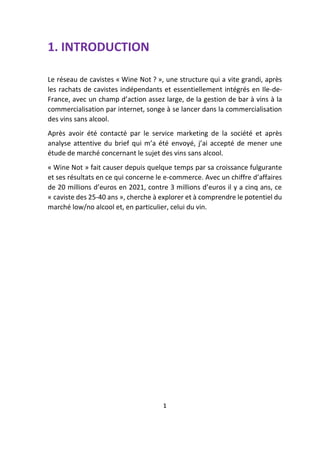 1. INTRODUCTION
Le réseau de cavistes « Wine Not ? », une structure qui a vite grandi, après
les rachats de cavistes indépendants et essentiellement intégrés en Ile-de-
France, avec un champ d’action assez large, de la gestion de bar à vins à la
commercialisation par internet, songe à se lancer dans la commercialisation
des vins sans alcool.
Après avoir été contacté par le service marketing de la société et après
analyse attentive du brief qui m’a été envoyé, j’ai accepté de mener une
étude de marché concernant le sujet des vins sans alcool.
« Wine Not » fait causer depuis quelque temps par sa croissance fulgurante
et ses résultats en ce qui concerne le e-commerce. Avec un chiffre d’affaires
de 20 millions d’euros en 2021, contre 3 millions d’euros il y a cinq ans, ce
« caviste des 25-40 ans », cherche à explorer et à comprendre le potentiel du
marché low/no alcool et, en particulier, celui du vin.
1
 