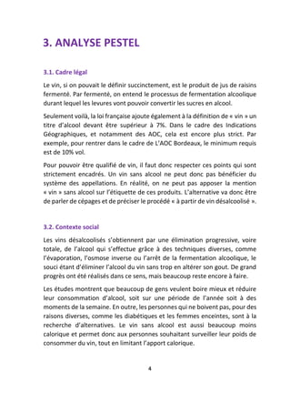 3. ANALYSE PESTEL
3.1. Cadre légal
Le vin, si on pouvait le définir succinctement, est le produit de jus de raisins
fermenté. Par fermenté, on entend le processus de fermentation alcoolique
durant lequel les levures vont pouvoir convertir les sucres en alcool.
Seulement voilà, la loi française ajoute également à la définition de « vin » un
titre d’alcool devant être supérieur à 7%. Dans le cadre des Indications
Géographiques, et notamment des AOC, cela est encore plus strict. Par
exemple, pour rentrer dans le cadre de L’AOC Bordeaux, le minimum requis
est de 10% vol.
Pour pouvoir être qualifié de vin, il faut donc respecter ces points qui sont
strictement encadrés. Un vin sans alcool ne peut donc pas bénéficier du
système des appellations. En réalité, on ne peut pas apposer la mention
« vin » sans alcool sur l’étiquette de ces produits. L’alternative va donc être
de parler de cépages et de préciser le procédé « à partir de vin désalcoolisé ».
3.2. Contexte social
Les vins désalcoolisés s’obtiennent par une élimination progressive, voire
totale, de l’alcool qui s’effectue grâce à des techniques diverses, comme
l’évaporation, l’osmose inverse ou l’arrêt de la fermentation alcoolique, le
souci étant d’éliminer l’alcool du vin sans trop en altérer son gout. De grand
progrès ont été réalisés dans ce sens, mais beaucoup reste encore à faire.
Les études montrent que beaucoup de gens veulent boire mieux et réduire
leur consommation d’alcool, soit sur une période de l’année soit à des
moments de la semaine. En outre, les personnes qui ne boivent pas, pour des
raisons diverses, comme les diabétiques et les femmes enceintes, sont à la
recherche d’alternatives. Le vin sans alcool est aussi beaucoup moins
calorique et permet donc aux personnes souhaitant surveiller leur poids de
consommer du vin, tout en limitant l’apport calorique.
4
 