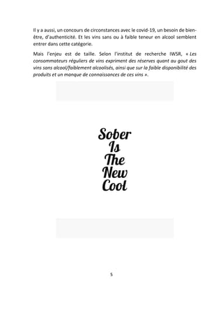 Il y a aussi, un concours de circonstances avec le covid-19, un besoin de bien-
être, d’authenticité. Et les vins sans ou à faible teneur en alcool semblent
entrer dans cette catégorie.
Mais l’enjeu est de taille. Selon l’institut de recherche IWSR, « Les
consommateurs réguliers de vins expriment des réserves quant au gout des
vins sans alcool/faiblement alcoolisés, ainsi que sur la faible disponibilité des
produits et un manque de connaissances de ces vins ».
5
 