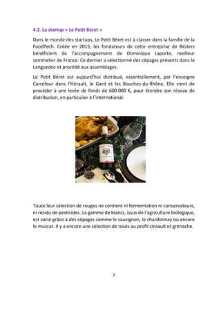 4.2. La startup « Le Petit Béret »
Dans le monde des startups, Le Petit Béret est à classer dans la famille de la
FoodTech. Créée en 2015, les fondateurs de cette entreprise de Béziers
bénéficient de l’accompagnement de Dominique Laporte, meilleur
sommelier de France. Ce dernier a sélectionné des cépages présents dans le
Languedoc et procédé aux assemblages.
Le Petit Béret est aujourd’hui distribué, essentiellement, par l’enseigne
Carrefour dans l’Hérault, le Gard et les Bouches-du-Rhône. Elle vient de
procéder à une levée de fonds de 600 000 €, pour étendre son réseau de
distribution, en particulier à l’international.
Toute leur sélection de rouges ne contient ni fermentation ni conservateurs,
ni résidu de pesticides. La gamme de blancs, issus de l’agriculture biologique,
est varié grâce à des cépages comme le sauvignon, le chardonnay ou encore
le muscat. Il y a encore une sélection de rosés au profil cinsault et grenache.
7
 