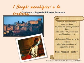 I Borghi marchigiani e le
tradizioniGradara e la leggenda di Paolo e Francesca
Amor ch’a nullo amato,
amar perdona
mi prese del costui piacer sì
forte,
che, come vedi, ancor non
m'abbandona. (…)
Galeotto fu il libro e chi lo
scrisse:
Quel giorno più non vi
leggemmo avante
Dante Alighieri – canto V
Presentazione di Silvia Gatto, E.O.I Salamanca, a.s 2013/2014
 