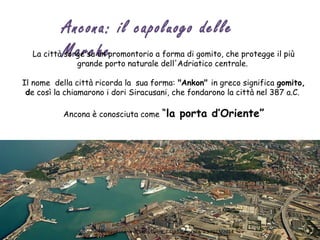 Ancona: il capoluogo delle
MarcheLa città sorge su un promontorio a forma di gomito, che protegge il più
grande porto naturale dell'Adriatico centrale.
Il nome della città ricorda la sua forma: "Ankon" in greco significa gomito,
de così la chiamarono i dori Siracusani, che fondarono la città nel 387 a.C. 
Ancona è conosciuta come “la porta d’Oriente”
Presentazione di Silvia Gatto, E.O.I Salamanca, a.s 2013/2014
 