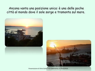 Ancona vanta una posizione unica: è una delle poche
città al mondo dove il sole sorge e tramonta sul mare.
Presentazione di Silvia Gatto, E.O.I Salamanca, a.s 2013/2014
 