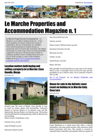 April 14th, 2012                                                                                   Published by: Marchebreaks




Le Marche Properties and
Accommodation Magazine n. 1
                                                              Sun, Sea and Surf 40 min
  Le Marche Properties and Accommodation - Le
  Marche is as yet still an undiscovered area – it has        Ancona, 40 min
  all the qualities of Tuscany without the crowds or
  exploitation. All sorts of properties are available,        Nature reserve 'Monte Conero' 45 min
  from ruined farmhouses to modern houses or
  apartments and are found in the mountains, the inland       Sanctuary of Loreto, 60 min
  countryside or on the coast. Prices are most reasonable
  compared to the more well known parts of Italy so           Macerata, 60 min
  making it possible to have a holiday home here or if
  you are lucky enough, to retire in the sunshine!            Urbino, 75 min
  Follow us on http://www.scoop.it/t/le-marche-
  properties-and-accommodation                                Ascoli Piceno, 120 min

                                                              Rome, 180 min
Location matters both buying and
selling a property in Le Marche: Casa                         This partially restored farmhouse is 350 sqm on two levels.
                                                              There is also a restorable annex of circa 60 sqm and the
Ravalle, Mergo                                                possibility to use a well for water. Up to 5 hectars of land is
April 14th, 2012                                              also on sale.
                                                              See it on Scoop.it, via Le Marche Properties and
                                                              Accommodation


                                                              House for sale in the Adriatic coast
                                                              resort on holiday in Le Marche italy:
                                                              Casa Lara
                                                              April 14th, 2012




Located near the town of Mergo, Casa Ravalle is easy
to reach by trains, plains and automobiles. Falconara
Airport or Ancona Airport is 25 minutes away and the
Superstrada Ancona-Roma is 10 minutes away. This makes
Casa Ravalle ideal for making daytrips within Le Marche and
surroundings.
Nature reserve 'Gola Rossa' 5 min

Frasassi caves, 20 min

Lago di Cingoli, 25 min                                       Cupra Marittima is a small resort that offers a relaxed
                                                              atmosphere, has long sandy beaches with numerous small
Falconara Airport 25 min                                      beach restaurants and bars. The seaside is covered in
                                                              colourful beach umbrellas and sunbeds which are typical of

                                                                                                                           1
 