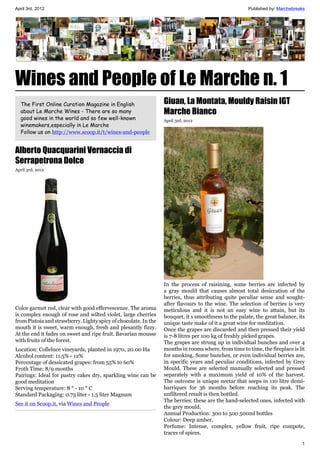 April 3rd, 2012                                                                                       Published by: Marchebreaks




Wines and People of Le Marche n. 1
  The First Online Curation Magazine in English                  Giuan, La Montata, Mouldy Raisin IGT
  about Le Marche Wines - There are so many                      Marche Bianco
  good wines in the world and so few well-known                  April 3rd, 2012
  winemakers,especially in Le Marche
  Follow us on http://www.scoop.it/t/wines-and-people


Alberto Quacquarini Vernaccia di
Serrapetrona Dolce
April 3rd, 2012




                                                                 In the process of raisining, some berries are infected by
                                                                 a gray mould that causes almost total desiccation of the
                                                                 berries, thus attributing quite peculiar sense and sought-
                                                                 after flavours to the wine. The selection of berries is very
Color garmet red, clear with good effervescenze. The aroma       meticulous and it is not an easy wine to attain, but its
is complex enough of rose and wilted violet, large cherries      bouquet, it s smoothness to the palate, the great balance, its
from Pistoia and strawberry. Lighty spicy of chocolate. In the   unique taste make of it a great wine for meditation.
mouth it is sweet, warm enough, fresh and plesantly fizzy.       Once the grapes are discarded and then pressed their yield
At the end it fades on sweet and ripe fruit. Bavarian mousse     is 7-8 litres per 100 kg of freshly picked grapes.
with fruits of the forest.                                       The grapes are strung up in individual bunches and over 4
Location: Colleluce vineyards, planted in 1970, 20.00 Ha         months in rooms where, from time to time, the fireplace is lit
Alcohol content: 11.5% - 12%                                     for smoking. Some bunches, or even individual berries are,
Percentage of dessicated grapes: from 55% to 60%                 in specific years and peculiar conditions, infected by Grey
Froth Time: 8/9 months                                           Mould. These are selected manually selected and pressed
Pairings: Ideal for pastry cakes dry, sparkling wine can be      separately with a maximum yield of 10% of the harvest.
good meditation                                                  The outcome is unique nectar that seeps in 110 litre demi-
Serving temperature: 8 ° - 10 ° C                                barriques for 36 months before reaching its peak. The
Standard Packaging: 0.75 liter - 1.5 liter Magnum                unfiltered result is then bottled.
                                                                 The berries: these are the hand-selected ones, infected with
See it on Scoop.it, via Wines and People
                                                                 the grey mould.
                                                                 Annual Production: 300 to 500 500ml bottles
                                                                 Colour: Deep amber.
                                                                 Perfume: Intense, complex, yellow fruit, ripe compote,
                                                                 traces of spices.
                                                                                                                              1
 