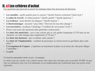 Les questions que peuvent se poser les ménages dans leur processus de décision:
• Les meubles : quelle qualité pour le caisson ? Quelle finition extérieure? Quel style ?
• Le plan de travail : le même partout ? Quelle qualité ? Quelle épaisseur ?
• La crédence : juste derrière les plaques ? Quelle hauteur ?
• L’électroménager : encastré ? pose libre ? Doivent-ils tous être changé ?
• Les accessoires : où placer l’éclairage ? Combien de cuves pour l’évier ?
• Posez-vous aussi des questions plus générales comme pour :
• Le choix des matériaux : est-ce une cuisine que je vais garder longtemps (15/20 ans) ou ma
situation va-t-elle changer plus rapidement (5/10 ans) ?
• Le choix des hauteurs : qui va utiliser cette cuisine ?
• Le choix de l’implantation : combien de personnes se retrouveront au quotidien dans cette
pièce ?
• L’occupation de l’espace : j’optimise au maximum la pièce ou je laisse du vide pour alléger
l’ensemble ?
• Le prix
Un dernier paramètre entre en jeu : la marque.
Le même type de cuisine vous coûtera moins cher dans une enseigne qui en produit 20 000/ an que
chez un menuisier qui crée à la demande ou un indépendant qui commande dans une petite usine
régionale.
II. c) Les critères d’achat
 