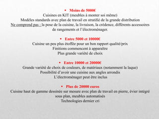  Moins de 5000€
Cuisines en KIT (meubles à monter soi même)
Modèles standards avec plan de travail en stratiﬁé de la grande distribution
Ne comprend pas : la pose de la cuisine, la livraison, la crédence, différents accessoires
de rangements et l’électroménager.
 Entre 5000 et 10000€
Cuisine un peu plus étoffée pour un bon rapport qualité/prix
Finitions commencent à apparaître
Plus grande variété de choix
 Entre 10000 et 20000€
Grande variété de choix de couleurs, de matériaux (notamment la laque)
Possibilité d’avoir une cuisine aux angles arrondis
L’électroménager peut être inclus
 Plus de 20000 euros
Cuisine haut de gamme dessinée sur mesure avec plan de travail en pierre, évier intégré
sous plan, meubles automatisés
Technologies dernier cri
 