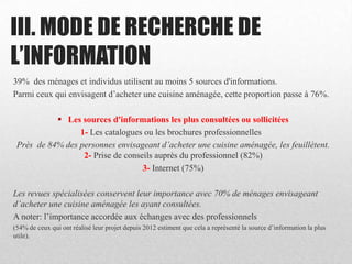 III. MODE DE RECHERCHE DE
L’INFORMATION
39% des ménages et individus utilisent au moins 5 sources d'informations.
Parmi ceux qui envisagent d’acheter une cuisine aménagée, cette proportion passe à 76%.
 Les sources d'informations les plus consultées ou sollicitées
1- Les catalogues ou les brochures professionnelles
Près de 84% des personnes envisageant d’acheter une cuisine aménagée, les feuillètent.
2- Prise de conseils auprès du professionnel (82%)
3- Internet (75%)
Les revues spécialisées conservent leur importance avec 70% de ménages envisageant
d’acheter une cuisine aménagée les ayant consultées.
A noter: l’importance accordée aux échanges avec des professionnels
(54% de ceux qui ont réalisé leur projet depuis 2012 estiment que cela a représenté la source d’information la plus
utile).
 