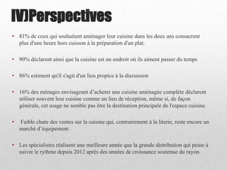 • 81% de ceux qui souhaitent aménager leur cuisine dans les deux ans consacrent
plus d'une heure hors cuisson à la préparation d'un plat.
• 90% déclarent ainsi que la cuisine est un endroit où ils aiment passer du temps
• 86% estiment qu'il s'agit d'un lieu propice à la discussion
• 16% des ménages envisageant d’acheter une cuisine aménagée complète déclarent
utiliser souvent leur cuisine comme un lieu de réception, même si, de façon
générale, cet usage ne semble pas être la destination principale de l'espace cuisine.
• Faible chute des ventes sur la cuisine qui, contrairement à la literie, reste encore un
marché d’équipement
• Les spécialistes réalisent une meilleure année que la grande distribution qui peine à
suivre le rythme depuis 2012 après des années de croissance soutenue du rayon.
IV)Perspectives
 