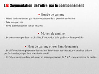 I. b) Segmentation de l’offre par le positionnement
 Entrée de gamme
- Même positionnement que leurs concurrents de la grande distribution
- Prix transparents
- Forte communication sur les prix bas
 Moyen de gamme
- Se démarquent par leur savoir-faire, l’innovation et la qualité de leurs produits
 Haut de gamme et très haut de gamme
- Se différencient en proposant des cuisines innovantes, sur-mesure, des cuisines chics et
perfectionnées jusque dans le moindre détail
- Certifient un savoir-faire artisanal, un accompagnement de A à Z et une expertise de qualité
 