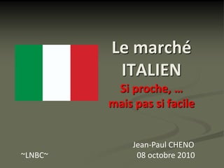 Le marché
          ITALIEN
          Si proche, …
         mais pas si facile


              Jean-Paul CHENO
~LNBC~         08 octobre 2010
 