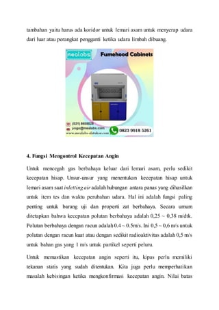 tambahan yaitu harus ada koridor untuk lemari asam untuk menyerap udara
dari luar atau perangkat pengganti ketika udara limbah dibuang.
4. Fungsi Mengontrol Kecepatan Angin
Untuk mencegah gas berbahaya keluar dari lemari asam, perlu sedikit
kecepatan hisap. Unsur-unsur yang menentukan kecepatan hisap untuk
lemari asam saat inlettingair adalahhubungan antara panas yang dihasilkan
untuk item tes dan waktu perubahan udara. Hal ini adalah fungsi paling
penting untuk barang uji dan properti zat berbahaya. Secara umum
ditetapkan bahwa kecepatan polutan berbahaya adalah 0,25 ~ 0,38 m/dtk.
Polutan berbahaya dengan racun adalah0.4 ~ 0.5m/s. Ini 0,5 ~ 0,6 m/s untuk
polutan dengan racun kuat atau dengan sedikit radioaktivitas adalah 0,5 m/s
untuk bahan gas yang 1 m/s untuk partikel seperti peluru.
Untuk memastikan kecepatan angin seperti itu, kipas perlu memiliki
tekanan statis yang sudah ditentukan. Kita juga perlu memperhatikan
masalah kebisingan ketika mengkonfirmasi kecepatan angin. Nilai batas
 