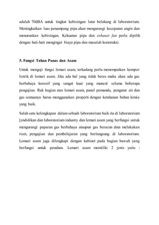 adalah 70dBA untuk tingkat kebisingan latar belakang di laboratorium.
Meningkatkan luas penampang pipa akan mengurangi kecepatan angin dan
menurunkan kebisingan. Kekuatan pipa dan exhaust fan perlu dipilih
dengan hati-hati mengingat biaya pipa dan masalah konstruksi.
5. Fungsi Tahan Panas dan Asam
Untuk menguji fungsi lemari asam, terkadang perlu menempatkan kompor
listrik di lemari asam. Jika ada hal yang tidak beres maka akan ada gas
berbahaya korosif yang sangat kuat yang muncul selama beberapa
pengujian. Rak bagian atas lemari asam, panel pemandu, pengatur air dan
gas semuanya harus menggunakan properti dengan ketahanan bahan kimia
yang baik.
Salah satu kelengkapan dalam sebuah laboratorium baik itu di laboratorium
[endidikan dan laboratorium industry dan lemari asam yang berfungsi untuk
mengurangi paparan gas berbahaya ataupun gas beracun data melakukan
riset, pengujian dan pembelajaran yang berlangsung di laboratorium.
Lemari asam juga dilengkapi dengan kabinet pada bagian bawah yang
berfungsi untuk penahan. Lemari asam memiliki 2 jenis yaitu :
 