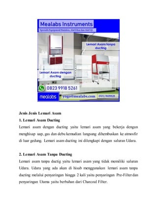 Jenis Jenis Lemari Asam
1. Lemari Asam Ducting
Lemari asam dengan ducting yaitu lemari asam yang bekerja dengan
menghisap uap, gas dan debu kemudian langsung dihembuskan ke atmosfir
di luar gedung. Lemari asam ducting ini dilengkapi dengan saluran Udara.
2. Lemari Asam Tanpa Ducting
Lemari asam tanpa ductig yaitu lemari asam yang tidak memiliki saluran
Udara. Udara yang ada akan di hisab menggunakan lemari asam tanpa
ducting melalui penyaringan hingga 2 kali yaitu penyaringan Pre-Filter dan
penyaringan Utama yaitu berbahan dari Charcoal Filter.
 