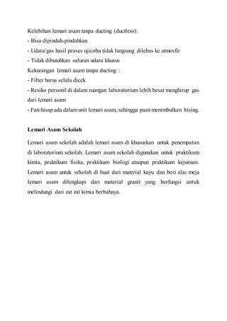 Kelebihan lemari asam tanpa ducting (ductless):
- Bisa dipindah-pindahkan
- Udara/gas hasil proses ujicoba tidak langsung dilebas ke atmosfir
- Tidak dibutuhkan saluran udara khusus
Kekurangan lemari asam tanpa ducting :
- Filter harus selalu dicek
- Resiko personil di dalam ruangan laboratorium lebih besar menghirup gas
dari lemari asam
- Fan-hisap ada dalam unit lemari asam, sehingga pasti menimbulkan bising.
Lemari Asam Sekolah
Lemari asam sekolah adalah lemari asam di khususkan untuk penempatan
di laboratorium sekolah. Lemari asam sekolah digunakan untuk praktikum
kimia, praktikum fisika, praktikum biologi ataupun praktikum kejuruan.
Lemari asam untuk sekolah di buat dari material kayu dan besi alas meja
lemari asam dilengkapi dari material granit yang berfungsi untuk
melindungi dari zat zat kimia berbahaya.
 