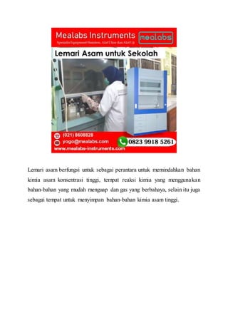 Lemari asam berfungsi untuk sebagai perantara untuk memindahkan bahan
kimia asam konsentrasi tinggi, tempat reaksi kimia yang menggunakan
bahan-bahan yang mudah menguap dan gas yang berbahaya, selain itu juga
sebagai tempat untuk menyimpan bahan-bahan kimia asam tinggi.
 