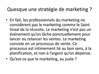 Quesque une stratégie de marketing ?
• En fait, les professionnels du marketing ne
  considèrent pas le marketing comme le Saint
  Graal de la réussite. Le marketing n’est pas un
  événement qu’on lâche ponctuellement pour
  lancer ou relancer les ventes. Le marketing
  consiste en un processus de vente. Ce
  processus est intimement lié au bon sens, à la
  planification, et non à l’argent qu’on dépense.
• Qu’est-ce que le marketing, au juste ?
 