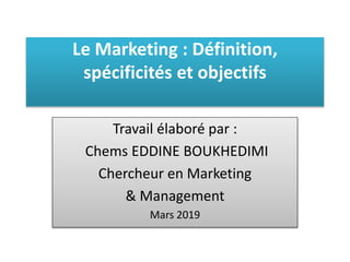 Le Marketing : Définition,
spécificités et objectifs
Travail élaboré par :
Chems EDDINE BOUKHEDIMI
Chercheur en Marketing
& Management
Mars 2019
 