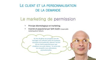 LE CLIENT ET LA PERSONNALISATION 
DE LA DEMANDE 
Le marketing de permission 
• Principe déontologique et marketing; 
• Inventé et popularisé par Seth Godin (responsable 
marketing direct Yahoo!); 
Seth Godin 
Au lieu de gêner vos prospects par des 
messages non sollicités (selon les pratiques 
classiques de la publicité), obtenez l'accord 
de vos clients potentiels pour que 
s'établisse une vraie relation : ils seront dès 
lors réceptifs à vos sollicitations 
promotionnelles. 
 
