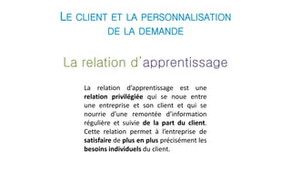 LE CLIENT ET LA PERSONNALISATION 
DE LA DEMANDE 
La relation d’apprentissage 
La relation d’apprentissage est une 
relation privilégiée qui se noue entre 
une entreprise et son client et qui se 
nourrie d’une remontée d’information 
régulière et suivie de la part du client. 
Cette relation permet à l’entreprise de 
satisfaire de plus en plus précisément les 
besoins individuels du client. 
 