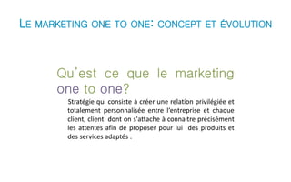 LE MARKETING ONE TO ONE: CONCEPT ET ÉVOLUTION 
Qu’est ce que le marketing 
one to one? 
Stratégie qui consiste à créer une relation privilégiée et 
totalement personnalisée entre l‘entreprise et chaque 
client, client dont on s'attache à connaitre précisément 
les attentes afin de proposer pour lui des produits et 
des services adaptés . 
 