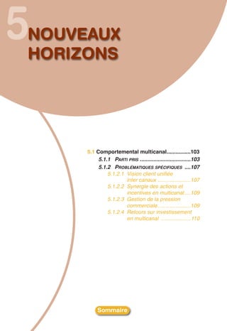 5
NOUVEAUX
HORIZONS




     5.1 Comportemental multicanal................103
          5.1.1 PARTI PRIS ..................................103
          5.1.2 PROBLÉMATIQUES SPÉCIFIQUES ....107
              5.1.2.1 Vision client unifiée
                      inter canaux ......................107
              5.1.2.2 Synergie des actions et
                      incentives en multicanal ....109
              5.1.2.3 Gestion de la pression
                      commerciale......................109
              5.1.2.4 Retours sur investissement
                      en multicanal ....................110




          Sommaire
 