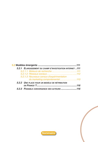 5.2 Modèles émergents ............................................................111
    5.2.1 ELARGISSEMENT DU CHAMP D’INVESTIGATION INTERNET ..111
        5.2.1.1 Moteurs de recherche ......................................111
        5.2.1.2 Réseaux sociaux ..............................................112
        5.2.1.3 Nouveaux canaux d’expérimentation
                du marketing comportemental..........................113
    5.2.2 UNE PLACE POUR UN MODÈLE DE RÉTRIBUTION
           EN FRANCE ?..............................................................116
    5.2.3 POSSIBLE CONVERGENCE DES ACTEURS ........................116




                                      Sommaire
 