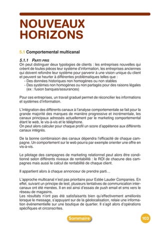 NOUVEAUX
HORIZONS
5.1 Comportemental multicanal
5.1.1 PARTI PRIS
On peut distinguer deux typologies de clients : les entreprises nouvelles qui
créent de toutes pièces leur système dʼinformation, les entreprises anciennes
qui doivent refondre leur système pour parvenir à une vision unique du client
et peuvent se heurter à différentes problématiques telles que :
   - Des données historiques non homogènes ou non stables
   - Des systèmes non homogènes ou non partagés pour des raisons légales
     (ex : fusion banques/assurances)

Pour ces entreprises, un travail graduel permet de réconcilier les informations
et systèmes dʼinformation.

Lʼintégration des différents canaux à lʼanalyse comportementale se fait pour la
grande majorité des marques de manière progressive et incrémentale, les
canaux principaux adressés actuellement par le marketing comportemental
étant le web, le vis-à-vis et le téléphone.
On peut alors calculer pour chaque profil un score dʼappétence aux différents
canaux intégrés.

De la bonne combinaison des canaux dépendra lʼefficacité de chaque cam-
pagne. Un comportement sur le web pourra par exemple orienter une offre en
vis-à-vis.

Le pilotage des campagnes de marketing relationnel peut alors être condi-
tionné selon différents niveaux de rentabilité : le ROI de chacune des cam-
pagnes mais aussi le calcul de rentabilité de chaque client.

Il appartient alors à chaque annonceur de prendre parti…

Lʼapproche multicanal nʼest pas prioritaire pour Estée Lauder Companies. En
effet, suivant un principe de test, plusieurs tentatives de communication inter-
canaux ont été menées. Il en est ainsi dʼessais de push email et sms vers le
réseau de magasins.
Les résultats nʼont pas été satisfaisants bien quʼeffectivement améliorés
lorsque le message, sʼappuyant sur de la géolocalisation, relaie une informa-
tion événementielle sur une boutique de quartier. Il sʼagit alors dʼopérations
spécifiques et circonscrites.

                                Sommaire                                           103
 