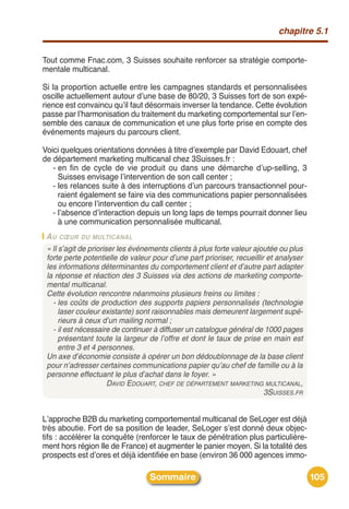 chapitre 5.1


Tout comme Fnac.com, 3 Suisses souhaite renforcer sa stratégie comporte-
mentale multicanal.

Si la proportion actuelle entre les campagnes standards et personnalisées
oscille actuellement autour dʼune base de 80/20, 3 Suisses fort de son expé-
rience est convaincu quʼil faut désormais inverser la tendance. Cette évolution
passe par lʼharmonisation du traitement du marketing comportemental sur lʼen-
semble des canaux de communication et une plus forte prise en compte des
événements majeurs du parcours client.

Voici quelques orientations données à titre dʼexemple par David Edouart, chef
de département marketing multicanal chez 3Suisses.fr :
   - en fin de cycle de vie produit ou dans une démarche dʼup-selling, 3
     Suisses envisage lʼintervention de son call center ;
   - les relances suite à des interruptions dʼun parcours transactionnel pour-
     raient également se faire via des communications papier personnalisées
     ou encore lʼintervention du call center ;
   - lʼabsence dʼinteraction depuis un long laps de temps pourrait donner lieu
     à une communication personnalisée multicanal.
 A U CŒUR DU MULTICANAL
 « Il s’agit de prioriser les événements clients à plus forte valeur ajoutée ou plus
 forte perte potentielle de valeur pour d’une part prioriser, recueillir et analyser
 les informations déterminantes du comportement client et d’autre part adapter
 la réponse et réaction des 3 Suisses via des actions de marketing comporte-
 mental multicanal.
 Cette évolution rencontre néanmoins plusieurs freins ou limites :
   - les coûts de production des supports papiers personnalisés (technologie
      laser couleur existante) sont raisonnables mais demeurent largement supé-
      rieurs à ceux d’un mailing normal ;
   - il est nécessaire de continuer à diffuser un catalogue général de 1000 pages
      présentant toute la largeur de l’offre et dont le taux de prise en main est
      entre 3 et 4 personnes.
 Un axe d’économie consiste à opérer un bon dédoublonnage de la base client
 pour n’adresser certaines communications papier qu’au chef de famille ou à la
 personne effectuant le plus d’achat dans le foyer. »
                       DAVID EDOUART, CHEF DE DÉPARTEMENT MARKETING MULTICANAL,
                                                                        3SUISSES.FR


Lʼapproche B2B du marketing comportemental multicanal de SeLoger est déjà
très aboutie. Fort de sa position de leader, SeLoger sʼest donné deux objec-
tifs : accélérer la conquête (renforcer le taux de pénétration plus particulière-
ment hors région Ile de France) et augmenter le panier moyen. Si la totalité des
prospects est dʼores et déjà identifiée en base (environ 36 000 agences immo-

                                  Sommaire                                             105
 